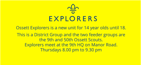Ossett Explorers is a new unit for 14 year olds until 18.  This is a District Group and the two feeder groups are  the 9th and 50th Ossett Scouts. Explorers meet at the 9th HQ on Manor Road. Thursdays 8.00 pm to 9.30 pm