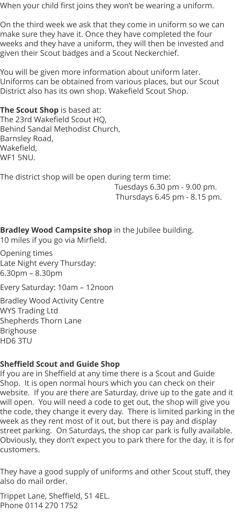 When your child first joins they won’t be wearing a uniform.  On the third week we ask that they come in uniform so we can make sure they have it. Once they have completed the four weeks and they have a uniform, they will then be invested and given their Scout badges and a Scout Neckerchief.  You will be given more information about uniform later.  Uniforms can be obtained from various places, but our Scout District also has its own shop. Wakefield Scout Shop.  The Scout Shop is based at:  The 23rd Wakefield Scout HQ, Behind Sandal Methodist Church, Barnsley Road, Wakefield, WF1 5NU.             The district shop will be open during term time:                                                            Tuesdays 6.30 pm - 9.00 pm.                                                      Thursdays 6.45 pm - 8.15 pm.    Bradley Wood Campsite shop in the Jubilee building.   10 miles if you go via Mirfield.  Opening times Late Night every Thursday:  6.30pm – 8.30pm   Every Saturday: 10am – 12noon  Bradley Wood Activity Centre WYS Trading Ltd Shepherds Thorn Lane Brighouse HD6 3TU   Sheffield Scout and Guide Shop If you are in Sheffield at any time there is a Scout and Guide Shop.  It is open normal hours which you can check on their website.  If you are there are Saturday, drive up to the gate and it will open.  You will need a code to get out, the shop will give you the code, they change it every day.  There is limited parking in the week as they rent most of it out, but there is pay and display street parking.  On Saturdays, the shop car park is fully available.  Obviously, they don’t expect you to park there for the day, it is for customers.  They have a good supply of uniforms and other Scout stuff, they also do mail order.  Trippet Lane, Sheffield, S1 4EL.   Phone 0114 270 1752