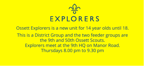 Ossett Explorers is a new unit for 14 year olds until 18.  This is a District Group and the two feeder groups are  the 9th and 50th Ossett Scouts. Explorers meet at the 9th HQ on Manor Road. Thursdays 8.00 pm to 9.30 pm